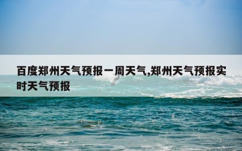 百度郑州天气预报一周天气,郑州天气预报实时天气预报