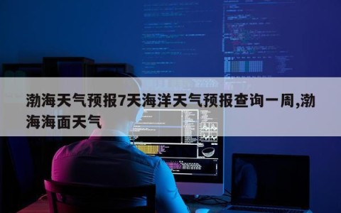 渤海天气预报7天海洋天气预报查询一周,渤海海面天气