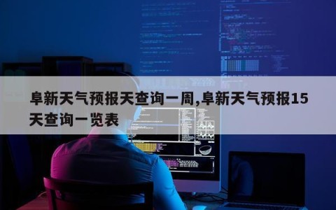 阜新天气预报天查询一周,阜新天气预报15天查询一览表