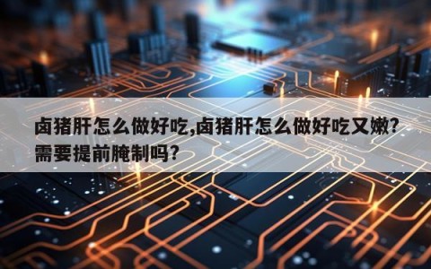 卤猪肝怎么做好吃,卤猪肝怎么做好吃又嫩?需要提前腌制吗?