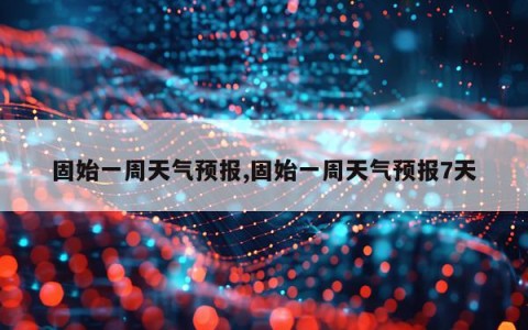 固始一周天气预报,固始一周天气预报7天