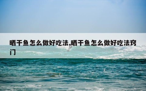 晒干鱼怎么做好吃法,晒干鱼怎么做好吃法窍门