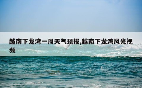 越南下龙湾一周天气预报,越南下龙湾风光视频