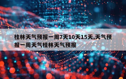 桂林天气预报一周7天10天15天,天气预报一周天气桂林天气预报
