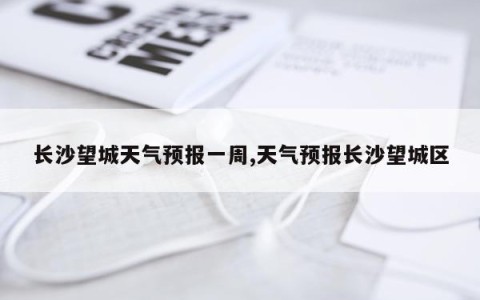 长沙望城天气预报一周,天气预报长沙望城区