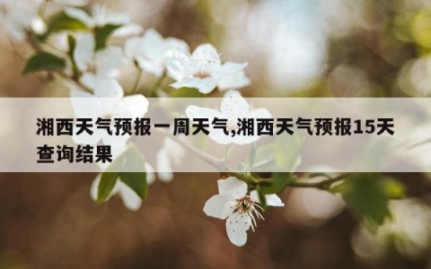 湘西天气预报一周天气,湘西天气预报15天查询结果