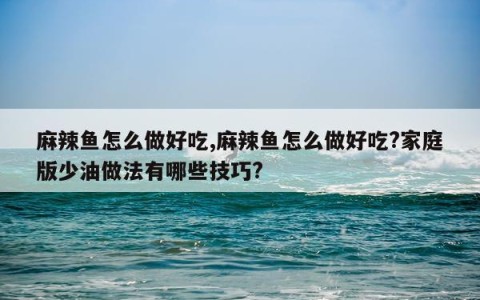 麻辣鱼怎么做好吃,麻辣鱼怎么做好吃?家庭版少油做法有哪些技巧?