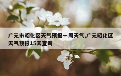 广元市昭化区天气预报一周天气,广元昭化区天气预报15天查询