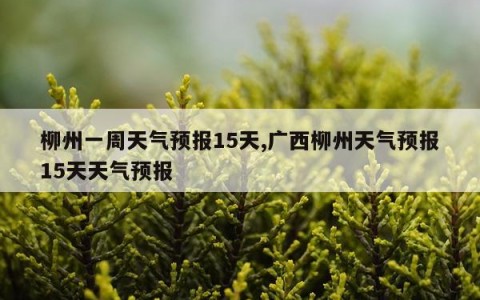 柳州一周天气预报15天,广西柳州天气预报15天天气预报