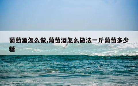 葡萄酒怎么做,葡萄酒怎么做法一斤葡萄多少糖