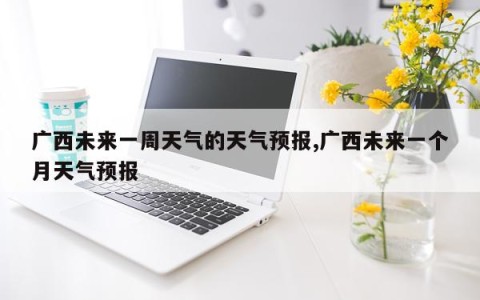 广西未来一周天气的天气预报,广西未来一个月天气预报