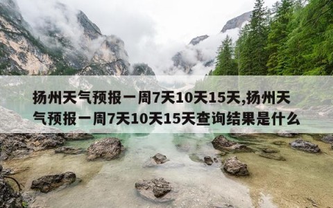 扬州天气预报一周7天10天15天,扬州天气预报一周7天10天15天查询结果是什么