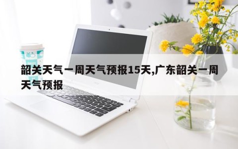 韶关天气一周天气预报15天,广东韶关一周天气预报