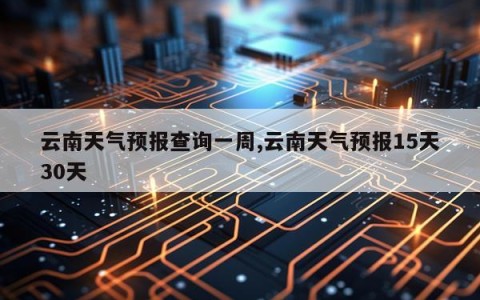 云南天气预报查询一周,云南天气预报15天30天