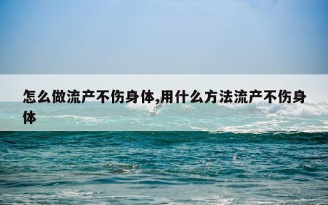 怎么做流产不伤身体,用什么方法流产不伤身体