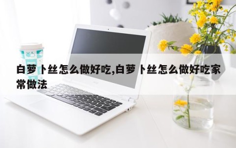白萝卜丝怎么做好吃,白萝卜丝怎么做好吃家常做法