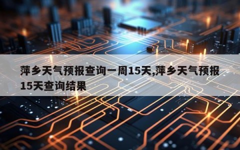 萍乡天气预报查询一周15天,萍乡天气预报15天查询结果