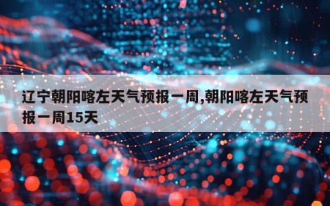 辽宁朝阳喀左天气预报一周,朝阳喀左天气预报一周15天