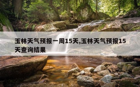 玉林天气预报一周15天,玉林天气预报15天查询结果