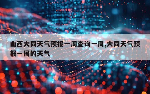 山西大同天气预报一周查询一周,大同天气预报一周的天气