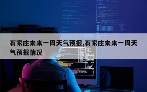 石家庄未来一周天气预报,石家庄未来一周天气预报情况