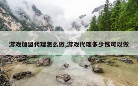 游戏加盟代理怎么做,游戏代理多少钱可以做