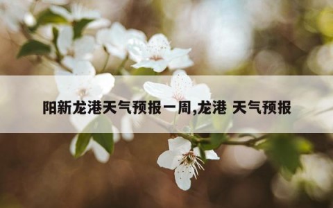 阳新龙港天气预报一周,龙港 天气预报