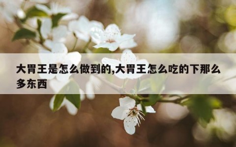 大胃王是怎么做到的,大胃王怎么吃的下那么多东西