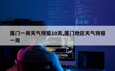 厦门一周天气预报10天,厦门地区天气预报一周
