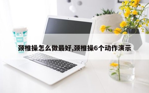 颈椎操怎么做最好,颈椎操6个动作演示