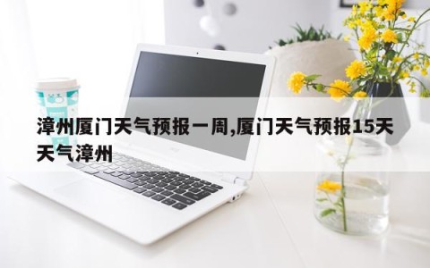 漳州厦门天气预报一周,厦门天气预报15天天气漳州