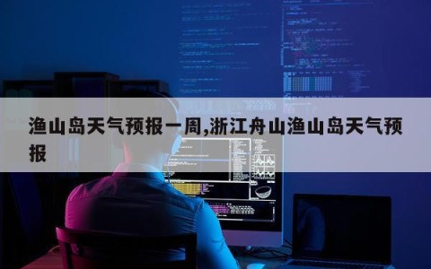 渔山岛天气预报一周,浙江舟山渔山岛天气预报