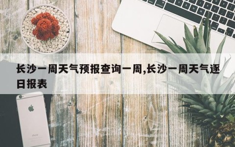 长沙一周天气预报查询一周,长沙一周天气逐日报表