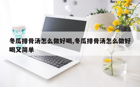 冬瓜排骨汤怎么做好喝,冬瓜排骨汤怎么做好喝又简单