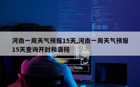 河南一周天气预报15天,河南一周天气预报15天查询开封和洛阳