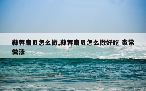 蒜蓉扇贝怎么做,蒜蓉扇贝怎么做好吃 家常做法