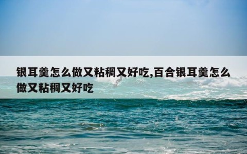 银耳羹怎么做又粘稠又好吃,百合银耳羹怎么做又粘稠又好吃