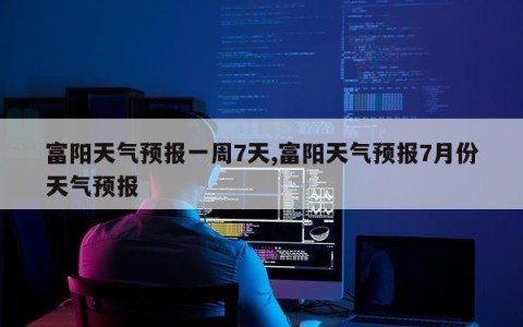 富阳天气预报一周7天,富阳天气预报7月份天气预报