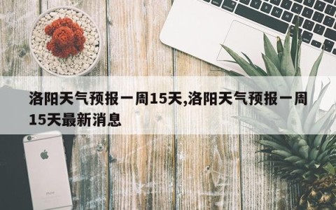 洛阳天气预报一周15天,洛阳天气预报一周15天最新消息