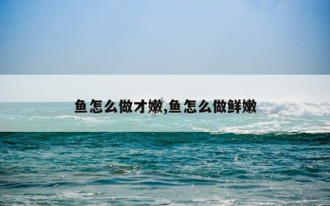 鱼怎么做才嫩,鱼怎么做鲜嫩