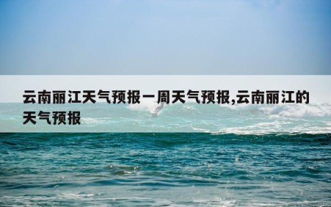 云南丽江天气预报一周天气预报,云南丽江的天气预报