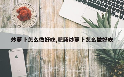 炒萝卜怎么做好吃,肥肠炒萝卜怎么做好吃