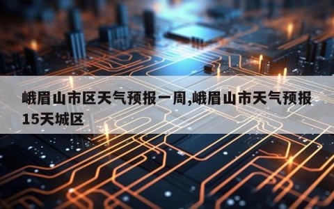 峨眉山市区天气预报一周,峨眉山市天气预报15天城区