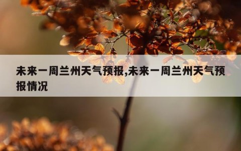 未来一周兰州天气预报,未来一周兰州天气预报情况