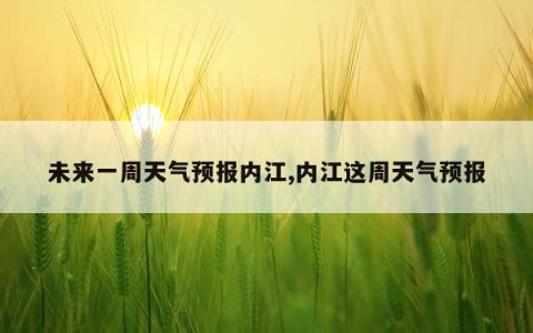 未来一周天气预报内江,内江这周天气预报