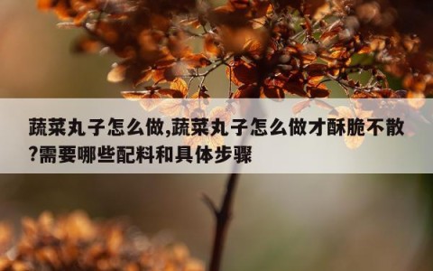 蔬菜丸子怎么做,蔬菜丸子怎么做才酥脆不散?需要哪些配料和具体步骤