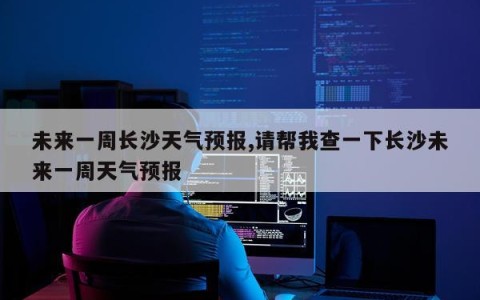 未来一周长沙天气预报,请帮我查一下长沙未来一周天气预报