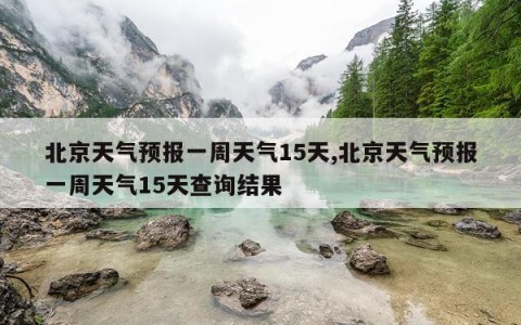 北京天气预报一周天气15天,北京天气预报一周天气15天查询结果