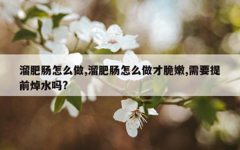 溜肥肠怎么做,溜肥肠怎么做才脆嫩,需要提前焯水吗?