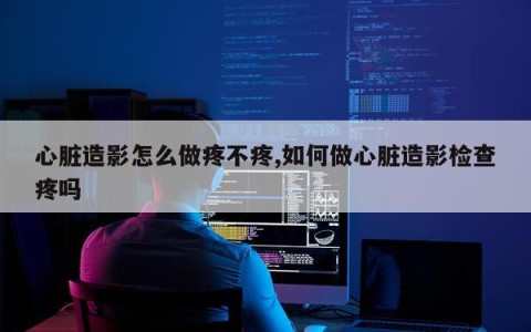 心脏造影怎么做疼不疼,如何做心脏造影检查疼吗